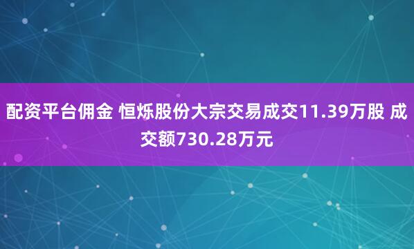 配资平台佣金 恒烁股份大宗交易成交11.39万股 成交额730.28万元