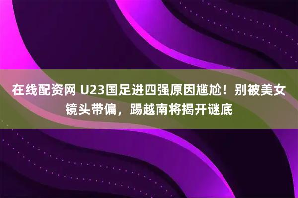 在线配资网 U23国足进四强原因尴尬！别被美女镜头带偏，踢越南将揭开谜底