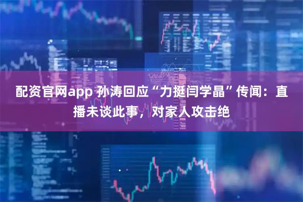 配资官网app 孙涛回应“力挺闫学晶”传闻：直播未谈此事，对家人攻击绝