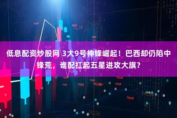 低息配资炒股网 3大9号神锋崛起！巴西却仍陷中锋荒，谁配扛起五星进攻大旗？