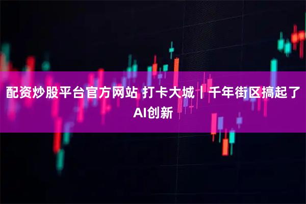 配资炒股平台官方网站 打卡大城｜千年街区搞起了AI创新