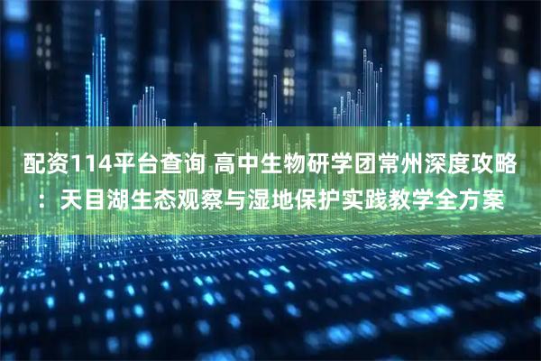 配资114平台查询 高中生物研学团常州深度攻略：天目湖生态观察与湿地保护实践教学全方案