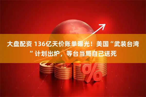 大盘配资 136亿天价账单曝光！美国“武装台湾”计划出炉，等台当局自己送死