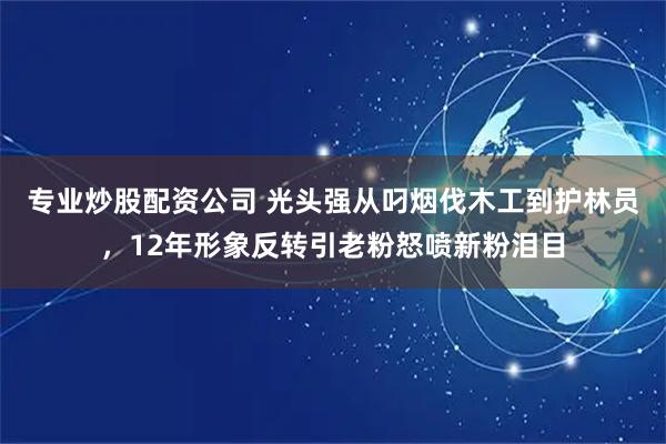 专业炒股配资公司 光头强从叼烟伐木工到护林员，12年形象反转引老粉怒喷新粉泪目