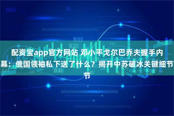 配资宝app官方网站 邓小平戈尔巴乔夫握手内幕：俄国领袖私下送了什么？揭开中苏破冰关键细节