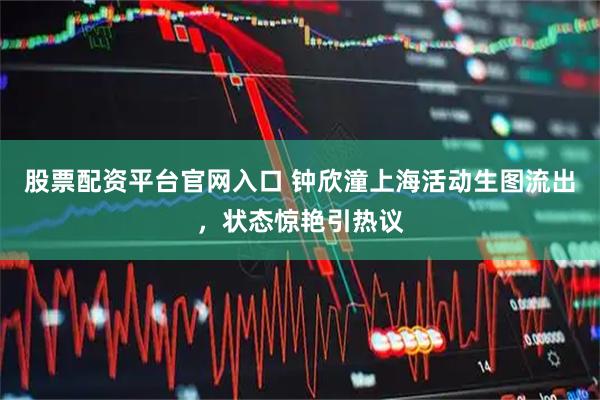 股票配资平台官网入口 钟欣潼上海活动生图流出，状态惊艳引热议